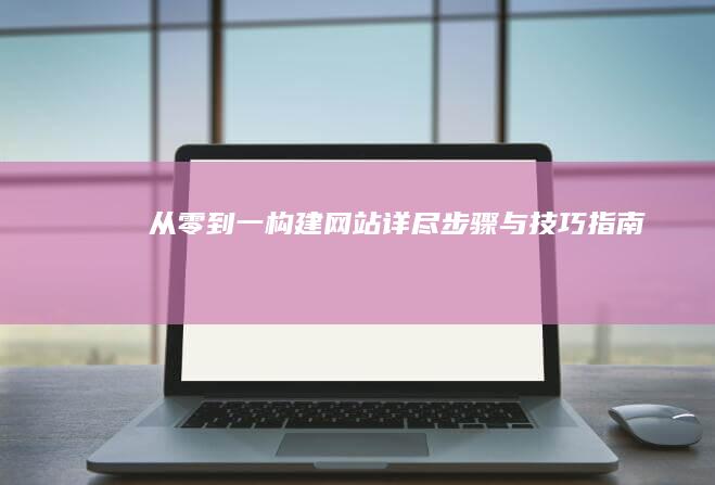 从零到一构建网站：详尽步骤与技巧指南